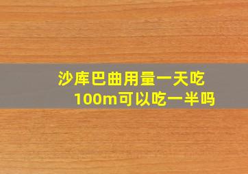 沙库巴曲用量一天吃100m可以吃一半吗