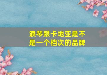 浪琴跟卡地亚是不是一个档次的品牌