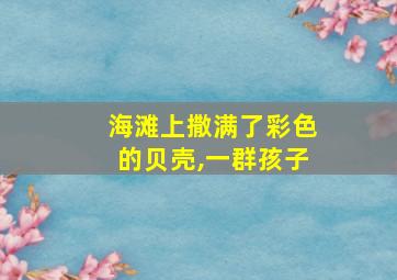 海滩上撒满了彩色的贝壳,一群孩子