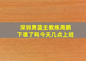 深圳男篮主教练周鹏下课了吗今天几点上班