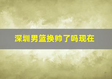 深圳男篮换帅了吗现在