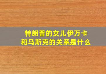 特朗普的女儿伊万卡和马斯克的关系是什么