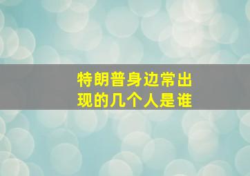 特朗普身边常出现的几个人是谁