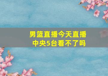 男篮直播今天直播中央5台看不了吗