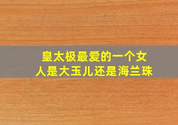 皇太极最爱的一个女人是大玉儿还是海兰珠