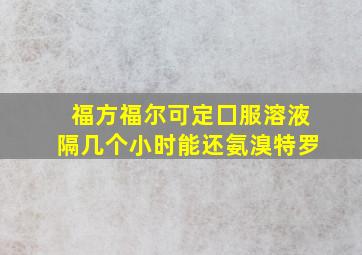 福方福尔可定囗服溶液隔几个小时能还氨溴特罗