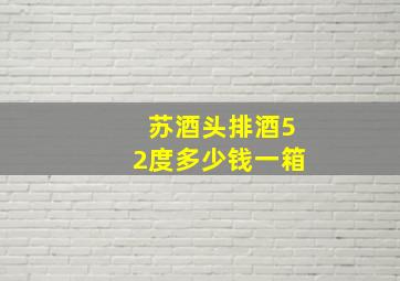 苏酒头排酒52度多少钱一箱