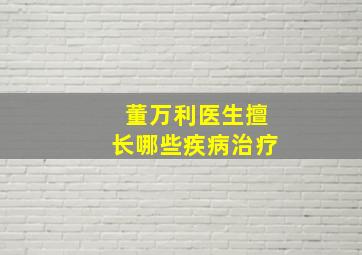 董万利医生擅长哪些疾病治疗