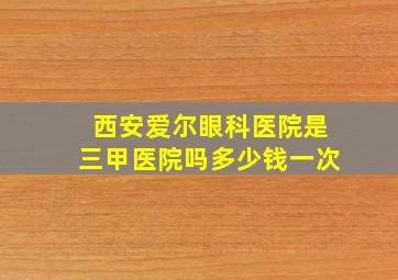 西安爱尔眼科医院是三甲医院吗多少钱一次