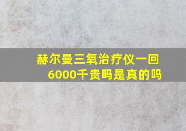 赫尔曼三氧治疗仪一回6000千贵吗是真的吗