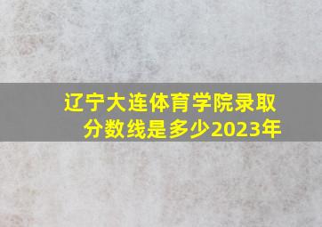 辽宁大连体育学院录取分数线是多少2023年