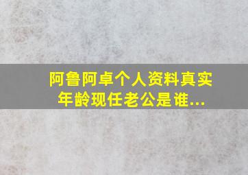 阿鲁阿卓个人资料真实年龄现任老公是谁...