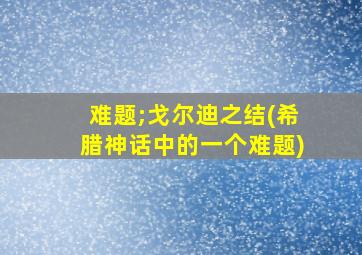 难题;戈尔迪之结(希腊神话中的一个难题)