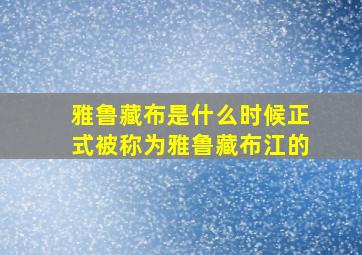 雅鲁藏布是什么时候正式被称为雅鲁藏布江的