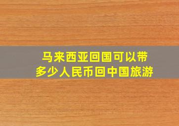 马来西亚回国可以带多少人民币回中国旅游