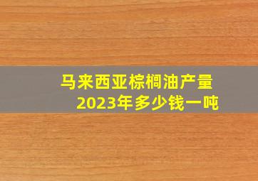 马来西亚棕榈油产量2023年多少钱一吨