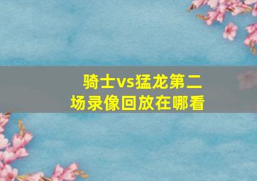 骑士vs猛龙第二场录像回放在哪看