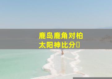 鹿岛鹿角对柏太阳神比分❓